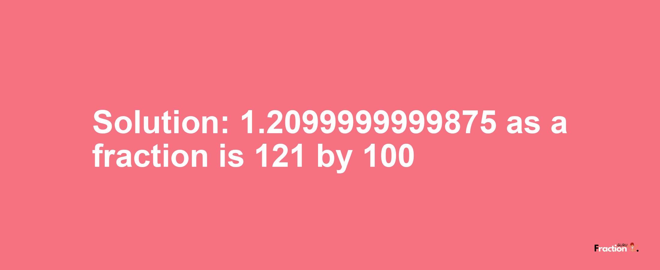 Solution:1.2099999999875 as a fraction is 121/100